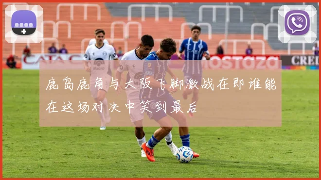 鹿岛鹿角与大阪飞脚激战在即谁能在这场对决中笑到最后