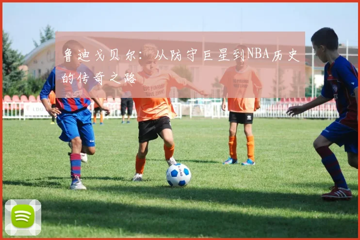 鲁迪戈贝尔：从防守巨星到NBA历史的传奇之路