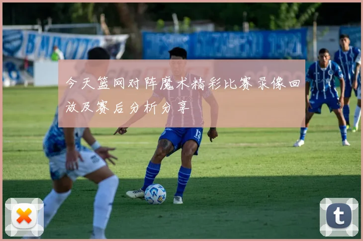 今天篮网对阵魔术精彩比赛录像回放及赛后分析分享