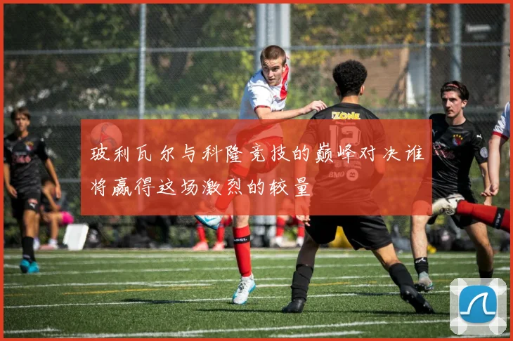 玻利瓦尔与科隆竞技的巅峰对决谁将赢得这场激烈的较量
