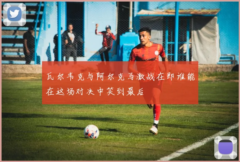 瓦尔韦克与阿尔克马激战在即谁能在这场对决中笑到最后