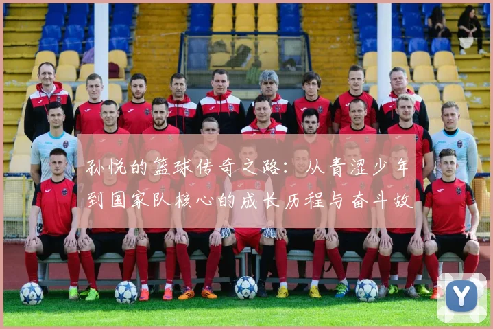 孙悦的篮球传奇之路：从青涩少年到国家队核心的成长历程与奋斗故事