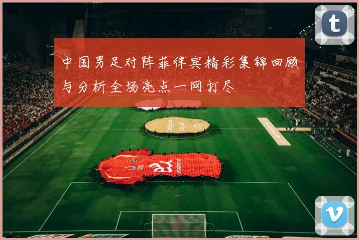 中国男足对阵菲律宾精彩集锦回顾与分析全场亮点一网打尽