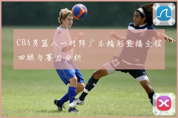 CBA男篮八一对阵广东精彩直播全程回顾与赛后分析