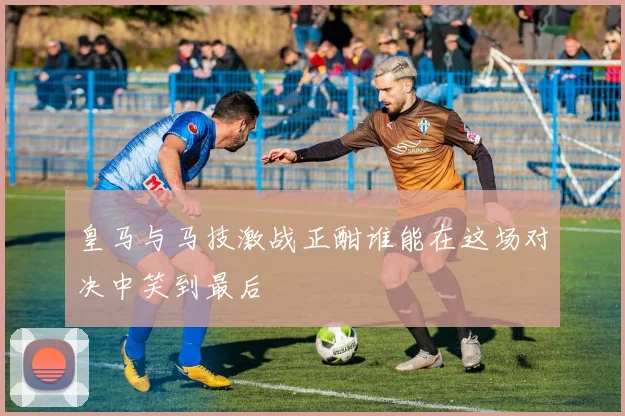 皇马与马技激战正酣谁能在这场对决中笑到最后